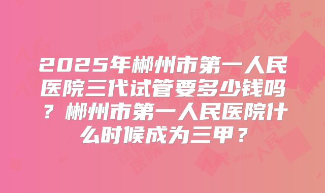 2025年郴州市第一人民医院三代试管要多少钱吗？郴州市第一人民医院什么时候成为三甲？