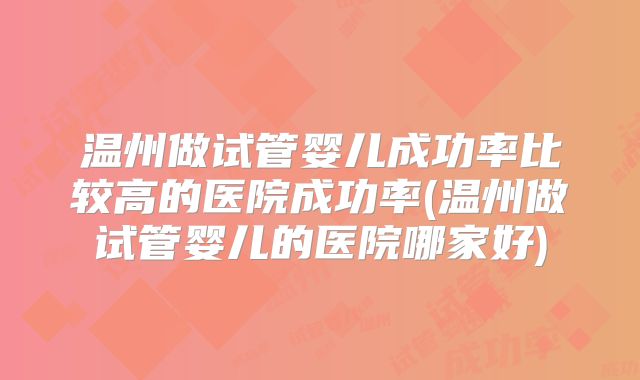 温州做试管婴儿成功率比较高的医院成功率(温州做试管婴儿的医院哪家好)