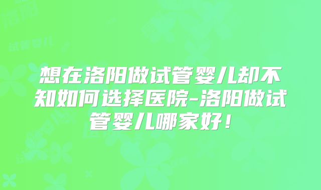 想在洛阳做试管婴儿却不知如何选择医院-洛阳做试管婴儿哪家好！