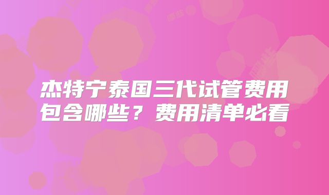 杰特宁泰国三代试管费用包含哪些？费用清单必看