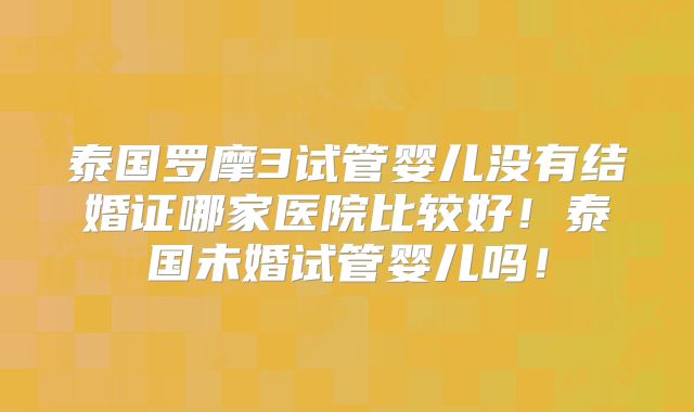 泰国罗摩3试管婴儿没有结婚证哪家医院比较好!泰国未婚试管婴儿吗!