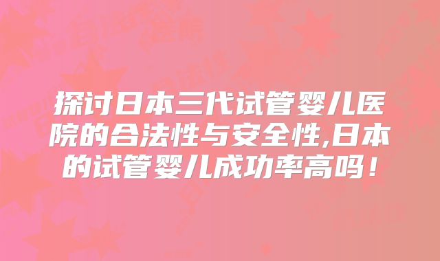 探讨日本三代试管婴儿医院的合法性与安全性,日本的试管婴儿成功率高吗！