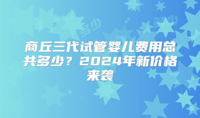 商丘三代试管婴儿费用总共多少？2024年新价格来袭