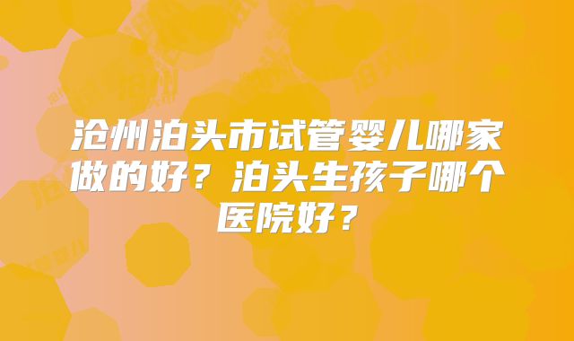 沧州泊头市试管婴儿哪家做的好？泊头生孩子哪个医院好？