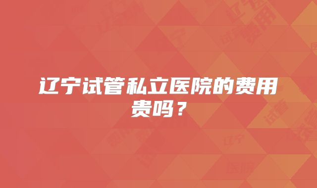 辽宁试管私立医院的费用贵吗？