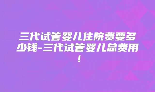 三代试管婴儿住院费要多少钱-三代试管婴儿总费用！