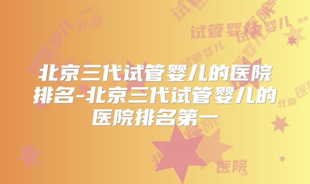 北京三代试管婴儿的医院排名-北京三代试管婴儿的医院排名第一