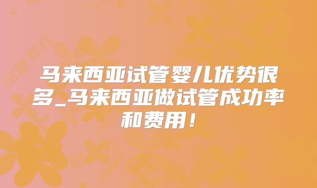 马来西亚试管婴儿优势很多_马来西亚做试管成功率和费用!
