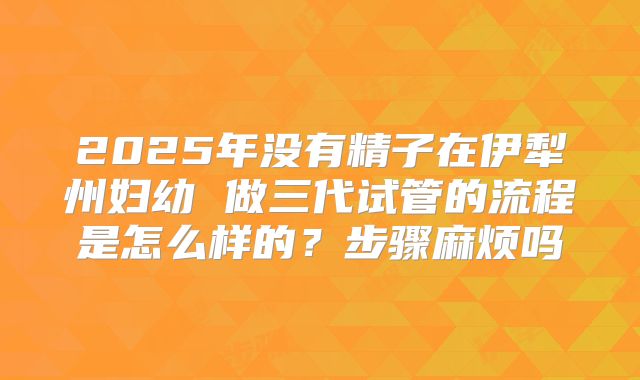 2025年没有精子在伊犁州妇幼 做三代试管的流程是怎么样的？步骤麻烦吗