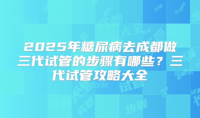 2025年糖尿病去成都做三代试管的步骤有哪些?三代试管攻略大全