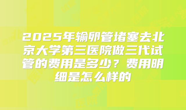 2025年输卵管堵塞去北京大学第三医院做三代试管的费用是多少?费用明细是怎么样的