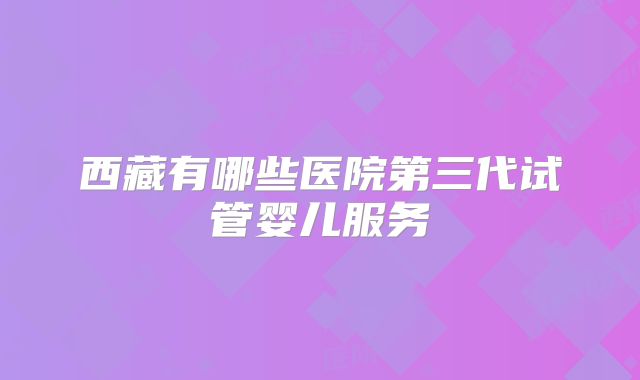 西藏有哪些医院第三代试管婴儿服务