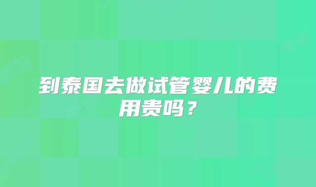 到泰国去做试管婴儿的费用贵吗？