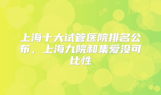 上海十大试管医院排名公布，上海九院和集爱没可比性