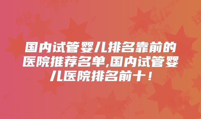 国内试管婴儿排名靠前的医院推荐名单,国内试管婴儿医院排名前十！