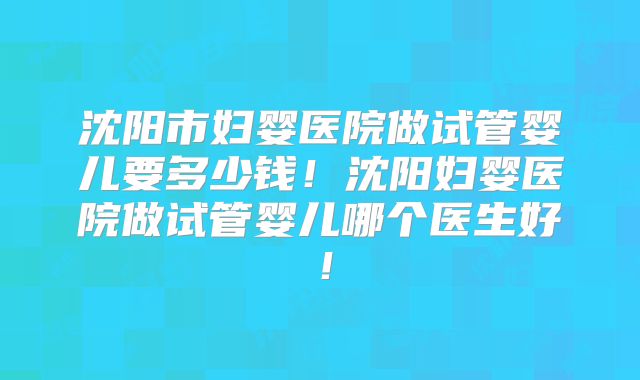 沈阳市妇婴医院做试管婴儿要多少钱！沈阳妇婴医院做试管婴儿哪个医生好！