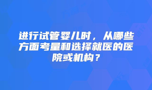 进行试管婴儿时，从哪些方面考量和选择就医的医院或机构？