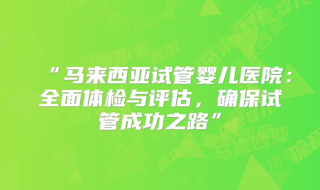 “马来西亚试管婴儿医院：全面体检与评估，确保试管成功之路”