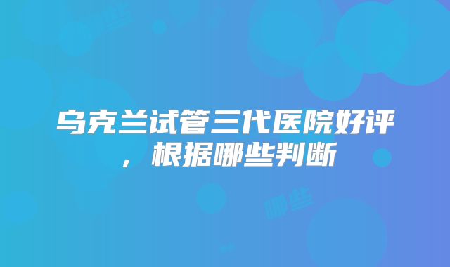 乌克兰试管三代医院好评，根据哪些判断