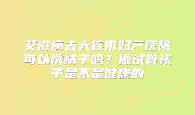 艾滋病去大连市妇产医院可以洗精子吗?做试管孩子是不是健康的