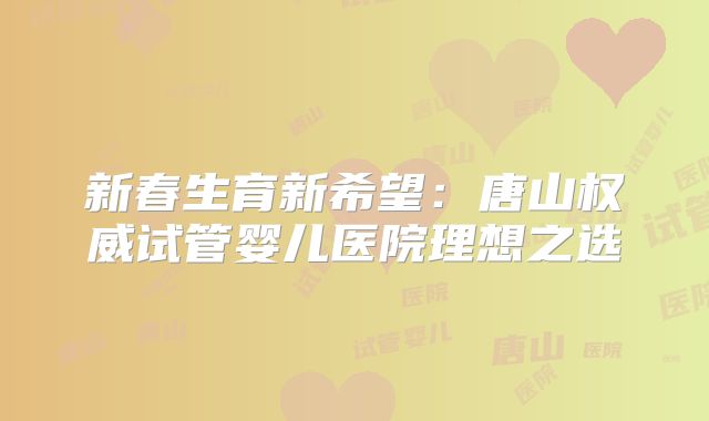 新春生育新希望：唐山权威试管婴儿医院理想之选