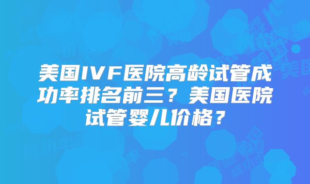 美国IVF医院高龄试管成功率排名前三？美国医院试管婴儿价格？