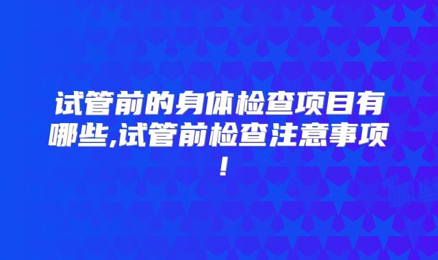试管前的身体检查项目有哪些,试管前检查注意事项!