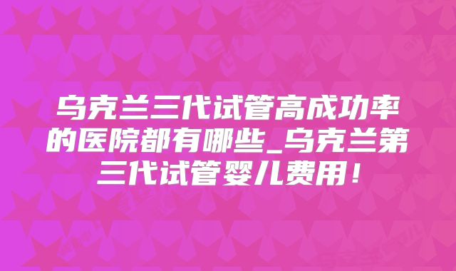 乌克兰三代试管高成功率的医院都有哪些_乌克兰第三代试管婴儿费用!