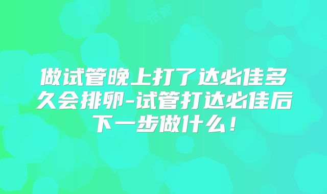 做试管晚上打了达必佳多久会排卵-试管打达必佳后下一步做什么！