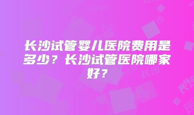 长沙试管婴儿医院费用是多少？长沙试管医院哪家好？
