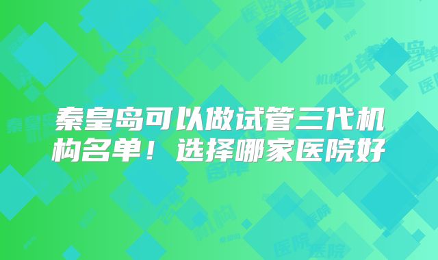 秦皇岛可以做试管三代机构名单！选择哪家医院好