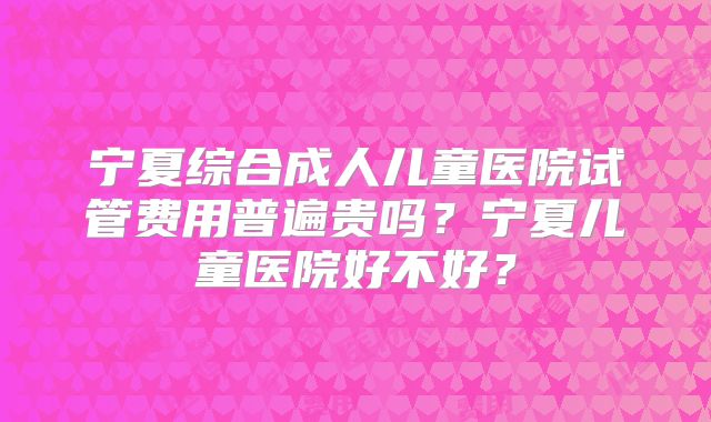 宁夏综合成人儿童医院试管费用普遍贵吗?宁夏儿童医院好不好?