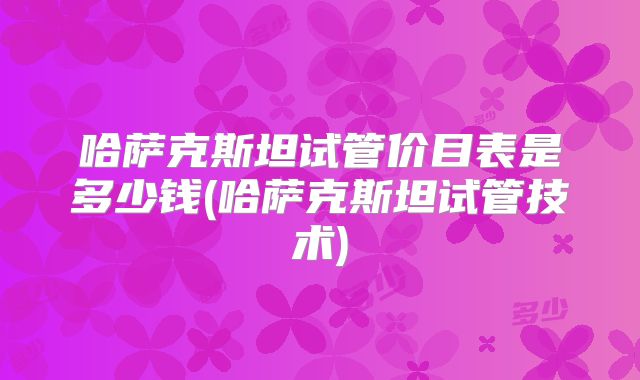 哈萨克斯坦试管价目表是多少钱(哈萨克斯坦试管技术)
