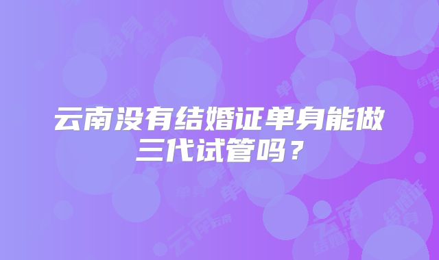 云南没有结婚证单身能做三代试管吗？