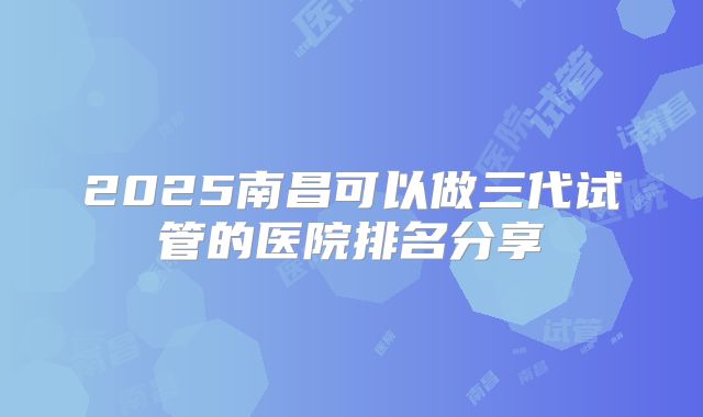 2025南昌可以做三代试管的医院排名分享