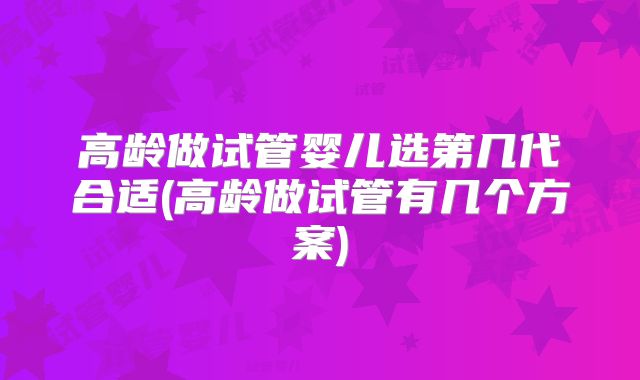 高龄做试管婴儿选第几代合适(高龄做试管有几个方案)