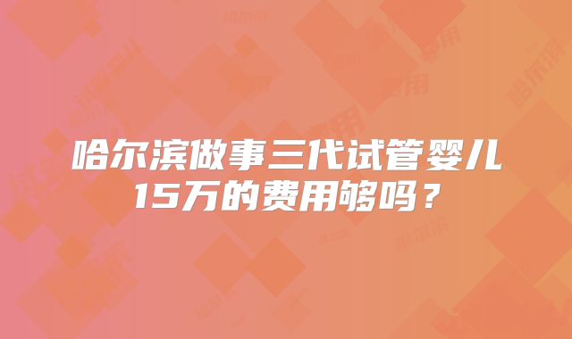 哈尔滨做事三代试管婴儿15万的费用够吗?
