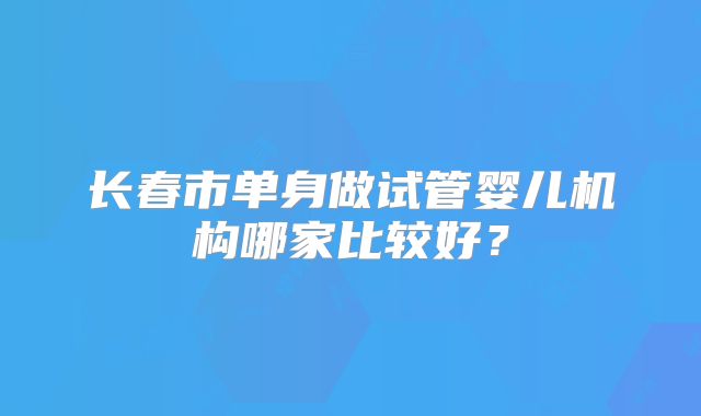 长春市单身做试管婴儿机构哪家比较好?