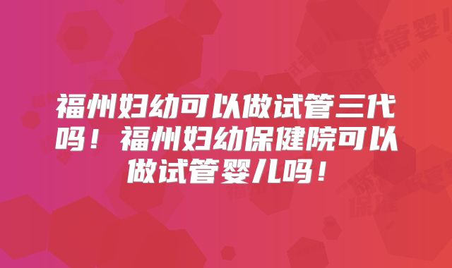 福州妇幼可以做试管三代吗!福州妇幼保健院可以做试管婴儿吗!