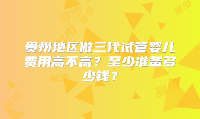 贵州地区做三代试管婴儿费用高不高？至少准备多少钱？