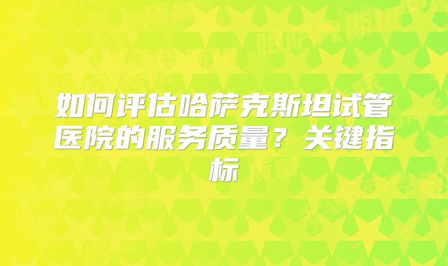 如何评估哈萨克斯坦试管医院的服务质量?关键指标