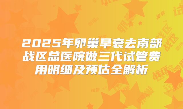 2025年卵巢早衰去南部战区总医院做三代试管费用明细及预估全解析
