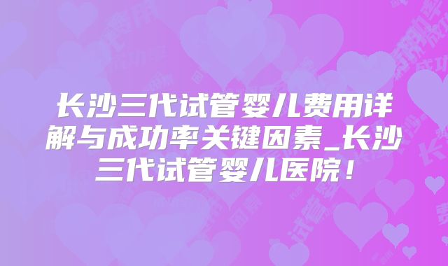 长沙三代试管婴儿费用详解与成功率关键因素_长沙三代试管婴儿医院！
