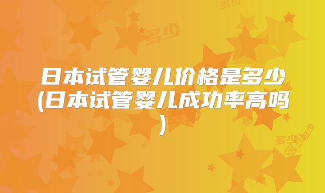 日本试管婴儿价格是多少(日本试管婴儿成功率高吗)