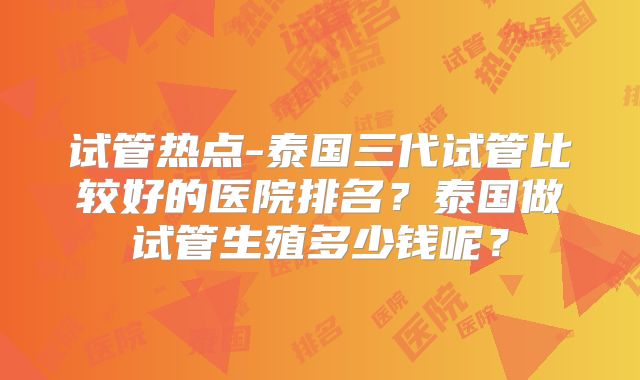 试管热点-泰国三代试管比较好的医院排名？泰国做试管生殖多少钱呢？