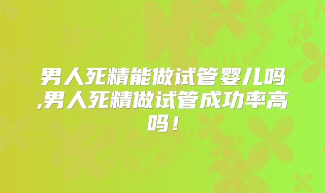男人死精能做试管婴儿吗,男人死精做试管成功率高吗!
