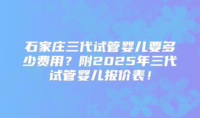 石家庄三代试管婴儿要多少费用?附2025年三代试管婴儿报价表!