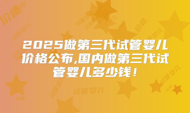 2025做第三代试管婴儿价格公布,国内做第三代试管婴儿多少钱!