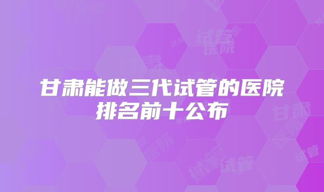 甘肃能做三代试管的医院排名前十公布