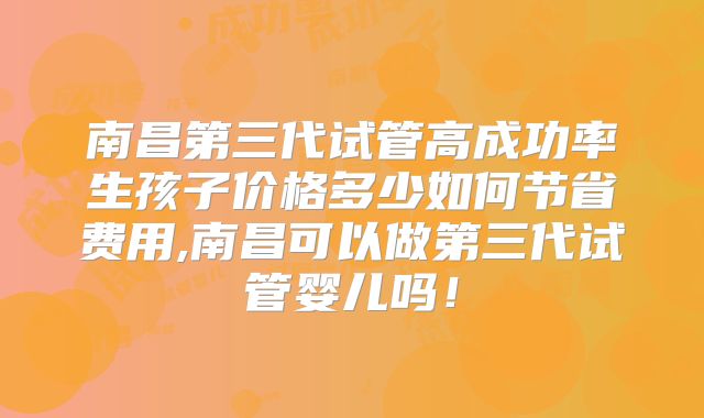 南昌第三代试管高成功率生孩子价格多少如何节省费用,南昌可以做第三代试管婴儿吗!